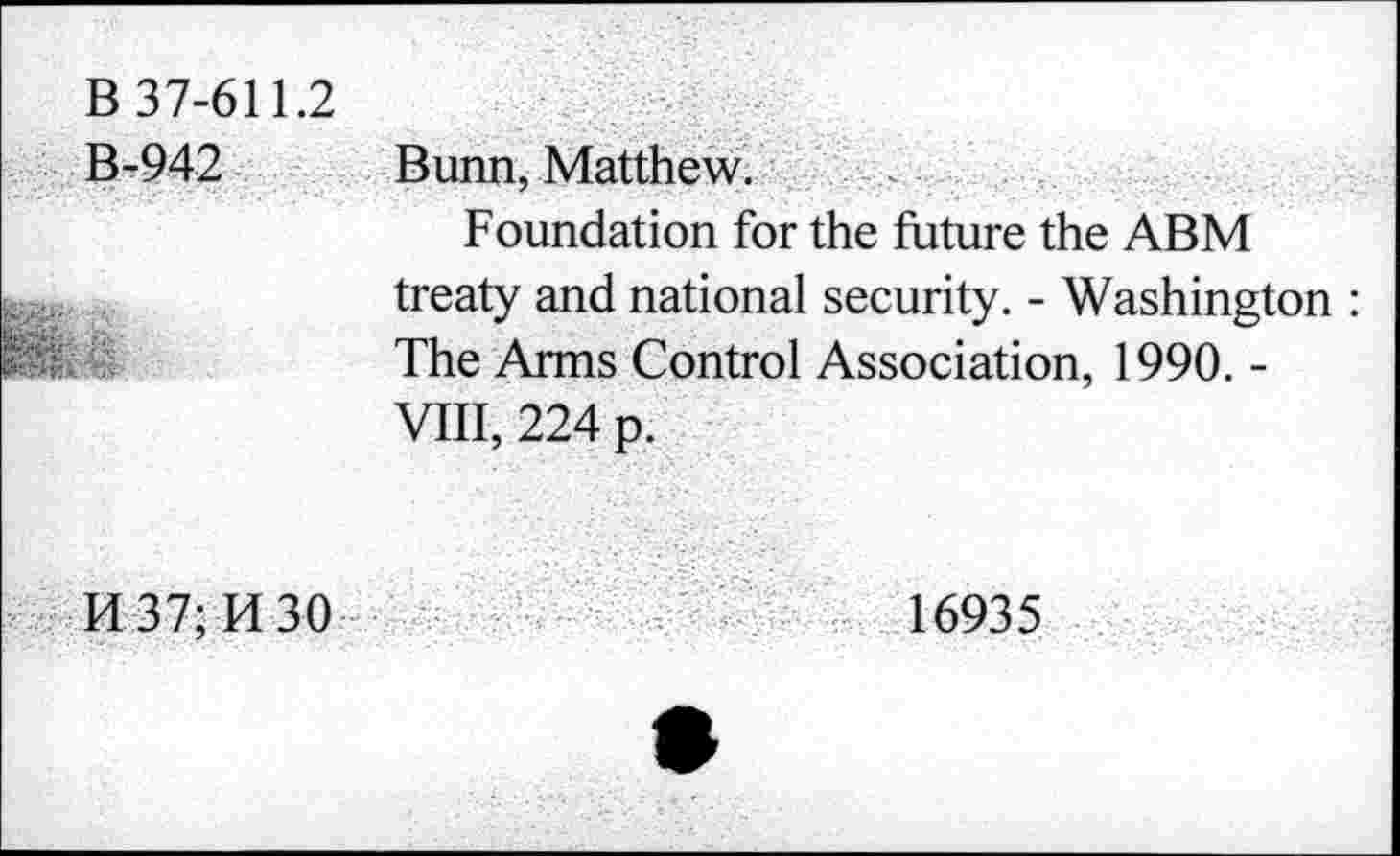 ﻿B 37-611.2
B-942 Bunn. Matthew. .
Foundation for the future the ABM treaty and national security. - Washington : The Arms Control Association, 1990. -VIII, 224 p.
14 37; Id 30	16935